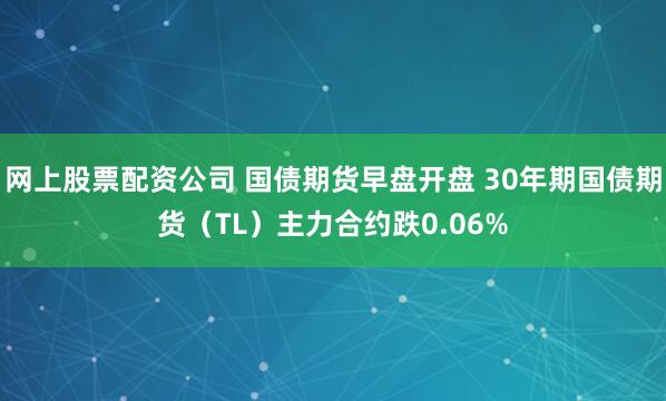 网上股票配资公司 国债期货早盘开盘 30年期国债期货（TL）主力合约跌0.06%