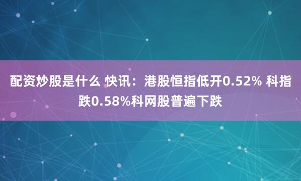配资炒股是什么 快讯：港股恒指低开0.52% 科指跌0.58%科网股普遍下跌