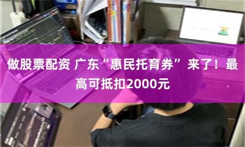 做股票配资 广东“惠民托育券” 来了！最高可抵扣2000元