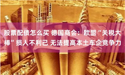 股票配债怎么买 德国商会：欧盟“关税大棒”损人不利己 无法提高本土车企竞争力