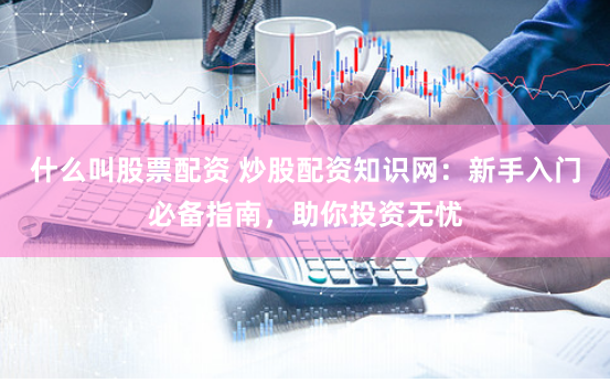 什么叫股票配资 炒股配资知识网：新手入门必备指南，助你投资无忧