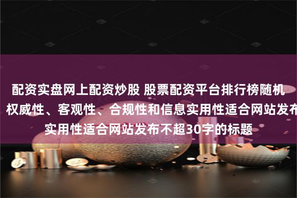 配资实盘网上配资炒股 股票配资平台排行榜随机生成含有中立性、权威性、客观性、合规性和信息实用性适合网站发布不超30字的标题